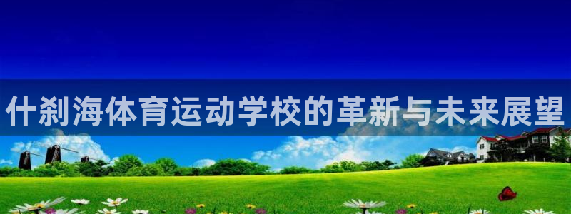 MK体育官网下载：什刹海体育运动学校的革新与未来展望